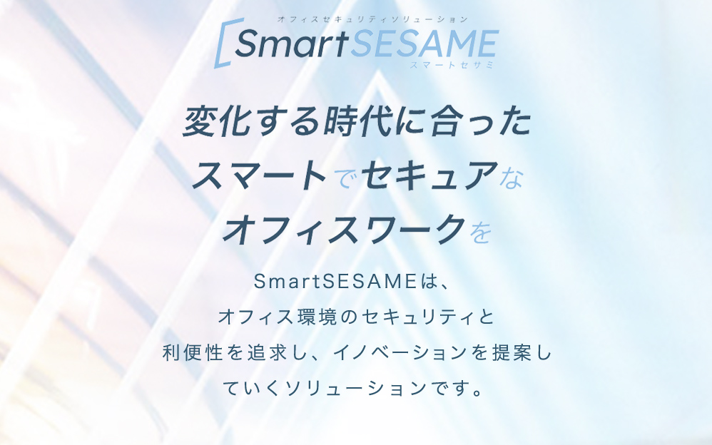 SmartSESAMIスマートセサミ　変化する時代に合ったスマートでセキュアなオフィスワークを　SmartSESAMIは、オフィス環境のセキュリティと利便性を追求し、イノベーションを提案していくソリューションです。