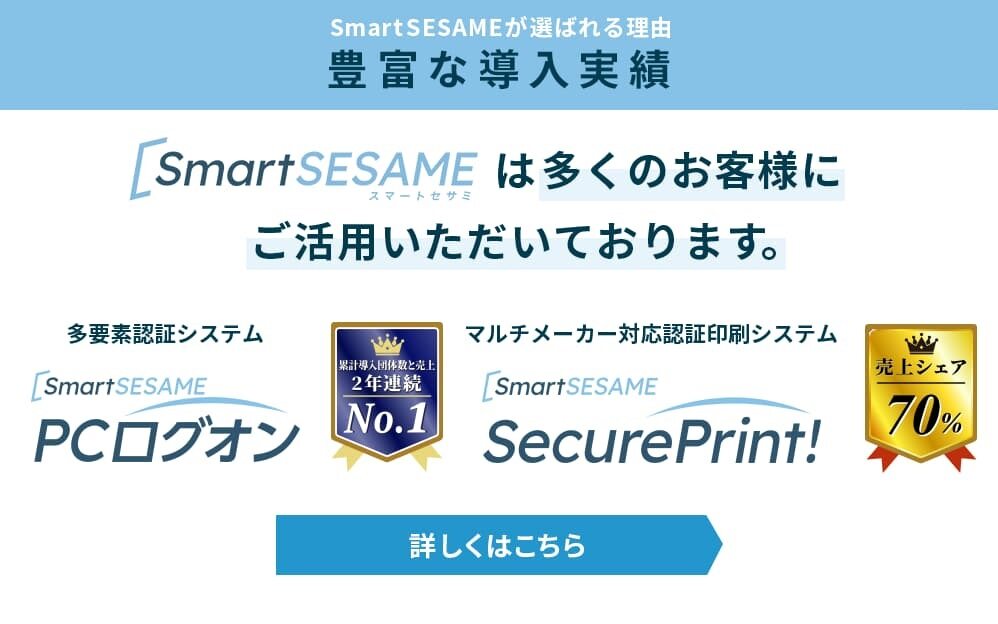 SmartSESAMEが選ばれる理由　SmartSESAMEは多くのお客様にご活用いただいております。多要素認証システム PCログオンの累計導入団体数・売上No.1！マルチメーカー対応 認証印刷システム SecurePrint！売上シェア70%以上！詳細はこちら